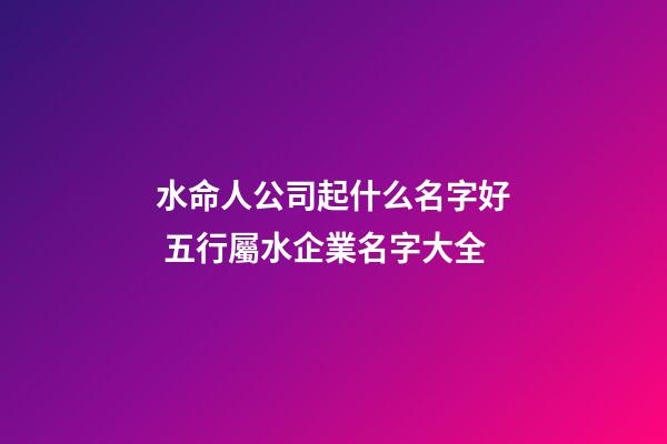 水命人公司起什么名字好 五行屬水企業名字大全